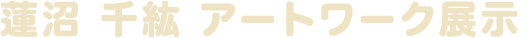 蓮沼 千紘 アートワーク展示