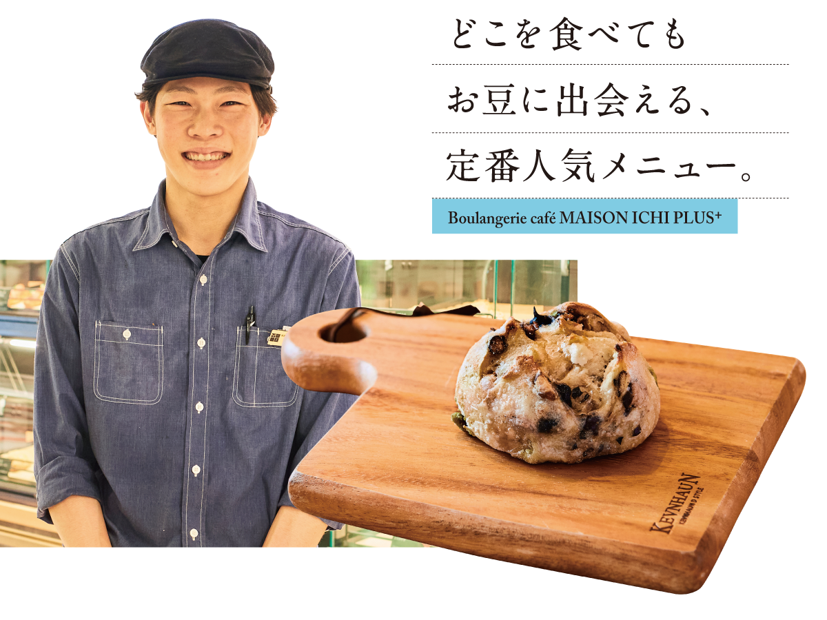 Boulangerie café MAISON ICHI PLUS+ どこを食べても お豆に出会える、 定番人気メニュー。